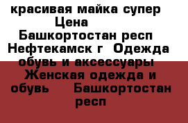 красивая майка супер › Цена ­ 500 - Башкортостан респ., Нефтекамск г. Одежда, обувь и аксессуары » Женская одежда и обувь   . Башкортостан респ.